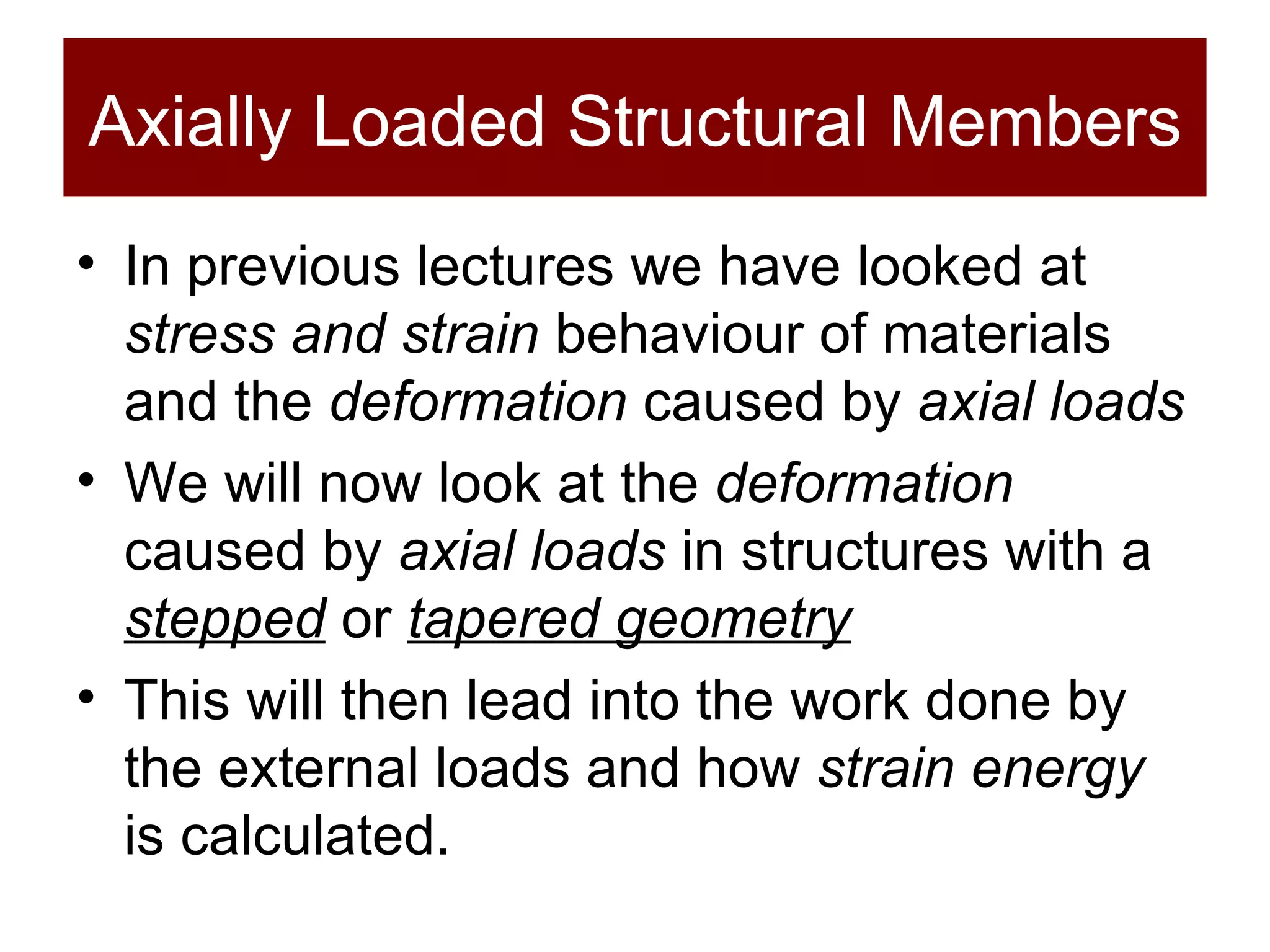 Axially Loaded Structural Members In previous lectures we have looked at  stress and strain  behaviour of materials and the  deformation  caused by  axial loads We will now look at the  deformation  caused by  axial loads  in structures with a  stepped  or  tapered geometry This will then lead into the work done by the external loads and how  strain energy  is calculated.  