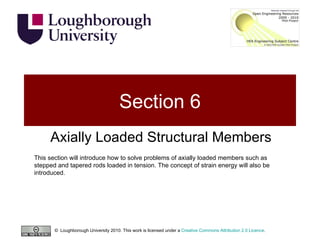 Section 6 Axially Loaded Structural Members This section will introduce how to solve problems of axially loaded members such as stepped and tapered rods loaded in tension. The concept of strain energy will also be introduced. ©  Loughborough University 2010. This work is licensed under a  Creative Commons Attribution 2.0 Licence .  
