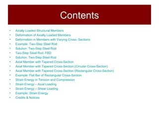 Contents Axially Loaded Structural Members Deformation of Axially Loaded Members Deformation in Members with Varying Cross- Sections Example: Two-Step Steel Rod Solution: Two-Step Steel Rod Two-Step Steel Rod: FBD Solution: Two-Step Steel Rod Axial Member with Tapered Cross-Section Axial Member with Tapered Cross-Section (Circular Cross-Section) Axial Member with Tapered Cross-Section (Rectangular Cross-Section) Example: Flat Bar of Rectangular Cross-Section  Strain Energy in Tension and Compression Strain Energy – Axial Loading  Strain Energy – Shear Loading Example: Strain Energy Credits & Notices 