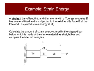 Example: Strain Energy A  straight  bar of length  L  and diameter  d  with a Young’s modulus  E  has one end fixed and is subjected to the axial tensile force P at the free end.  Its stored strain energy is U o .  Calculate the amount of strain energy stored in the stepped bar below which is made of the same material as straight bar and compare the internal energies. L/4 L 2d 2d d P 