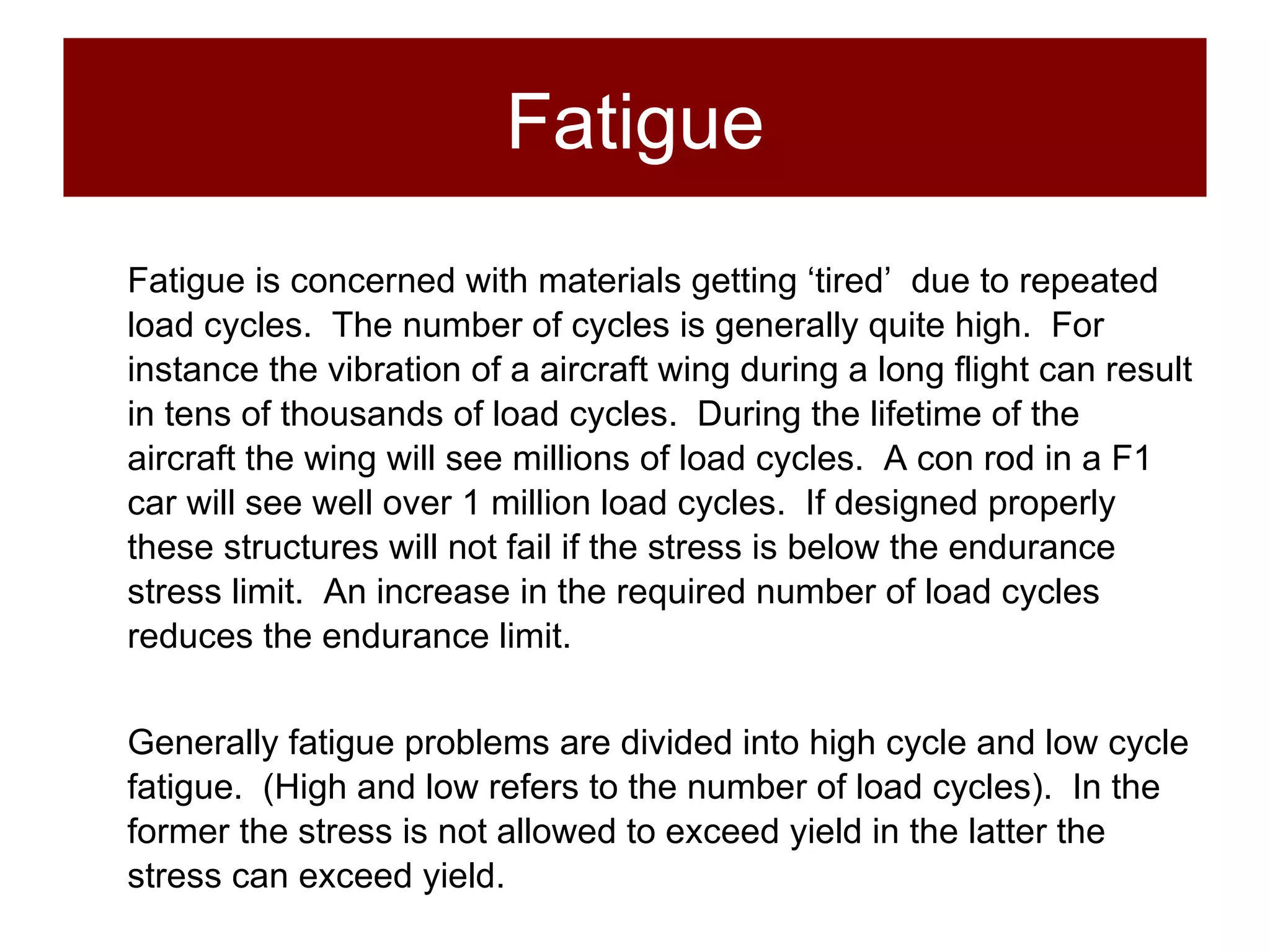 Fatigue Fatigue is concerned with materials getting ‘tired’  due to repeated load cycles.  The number of cycles is generally quite high.  For instance the vibration of a aircraft wing during a long flight can result in tens of thousands of load cycles.  During the lifetime of the aircraft the wing will see millions of load cycles.  A con rod in a F1 car will see well over 1 million load cycles.  If designed properly these structures will not fail if the stress is below the endurance stress limit.  An increase in the required number of load cycles reduces the endurance limit.  Generally fatigue problems are divided into high cycle and low cycle fatigue.  (High and low refers to the number of load cycles).  In the former the stress is not allowed to exceed yield in the latter the stress can exceed yield. 