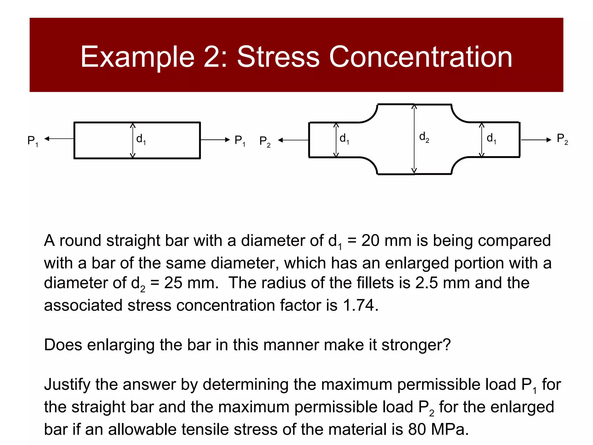 Example 2: Stress Concentration A round straight bar with a diameter of d 1  = 20 mm is being compared with a bar of the same diameter, which has an enlarged portion with a diameter of d 2  = 25 mm.  The radius of the fillets is 2.5 mm and the associated stress concentration factor is 1.74.  Does enlarging the bar in this manner make it stronger?  Justify the answer by determining the maximum permissible load P 1  for the straight bar and the maximum permissible load P 2  for the enlarged bar if an allowable tensile stress of the  material is 80 MPa.   d 1 d 2 P 2 P 2 d 1 P 1 P 1 d 1 