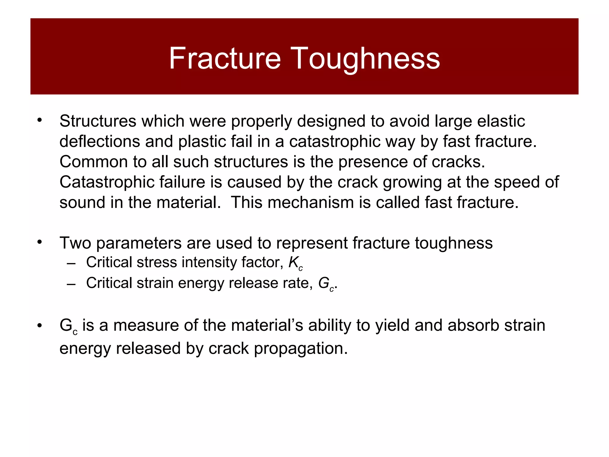 Fracture Toughness Structures which were properly designed to avoid large elastic deflections and plastic fail in a catastrophic way by fast fracture.  Common to all such structures is the presence of cracks.  Catastrophic failure is caused by the crack growing at the speed of sound in the material.  This mechanism is called fast fracture. Two parameters are used to represent fracture toughness Critical stress intensity factor,  K c   Critical strain energy release rate,  G c . G c  is a measure of the material’s ability to yield and absorb strain energy released by crack propagation. 