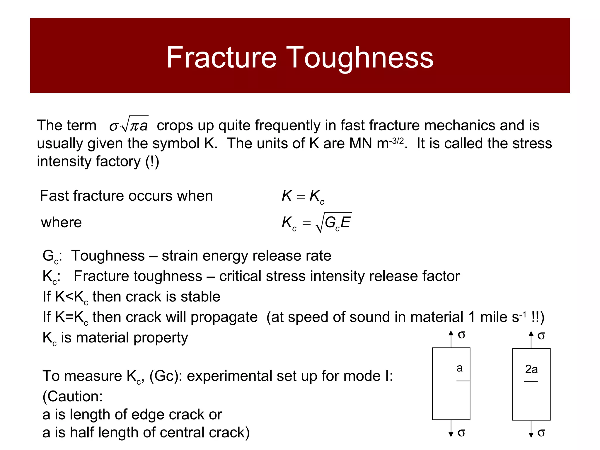 Fracture Toughness The term     crops up quite frequently in fast fracture mechanics and is usually given the symbol K.  The units of K are MN m -3/2 .  It is called the stress intensity factory (!) G c :  Toughness – strain energy release rate K c :  Fracture toughness – critical stress intensity release factor If K<K c  then crack is stable If K=K c  then crack will propagate  (at speed of sound in material 1 mile s -1  !!) K c  is material property To measure K c , (Gc): experimental set up for mode I: (Caution:  a is length of edge crack or a is half length of central crack)   a   2a 
