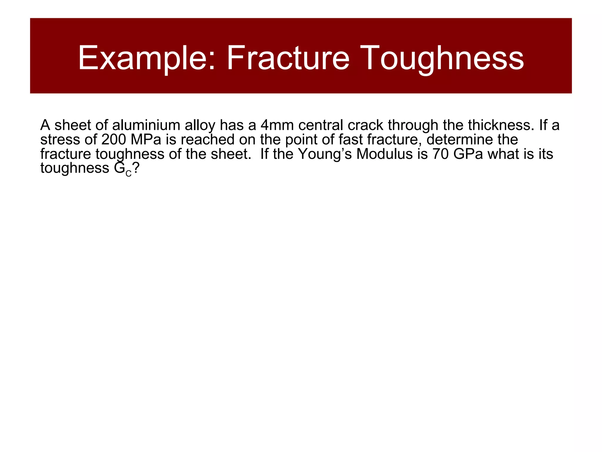 Example: Fracture Toughness A sheet of aluminium alloy has a 4mm central crack through the thickness. If a stress of 200 MPa is reached on the point of fast fracture, determine the fracture toughness of the sheet.  If the Young’s Modulus is 70 GPa what is its toughness G C ? 
