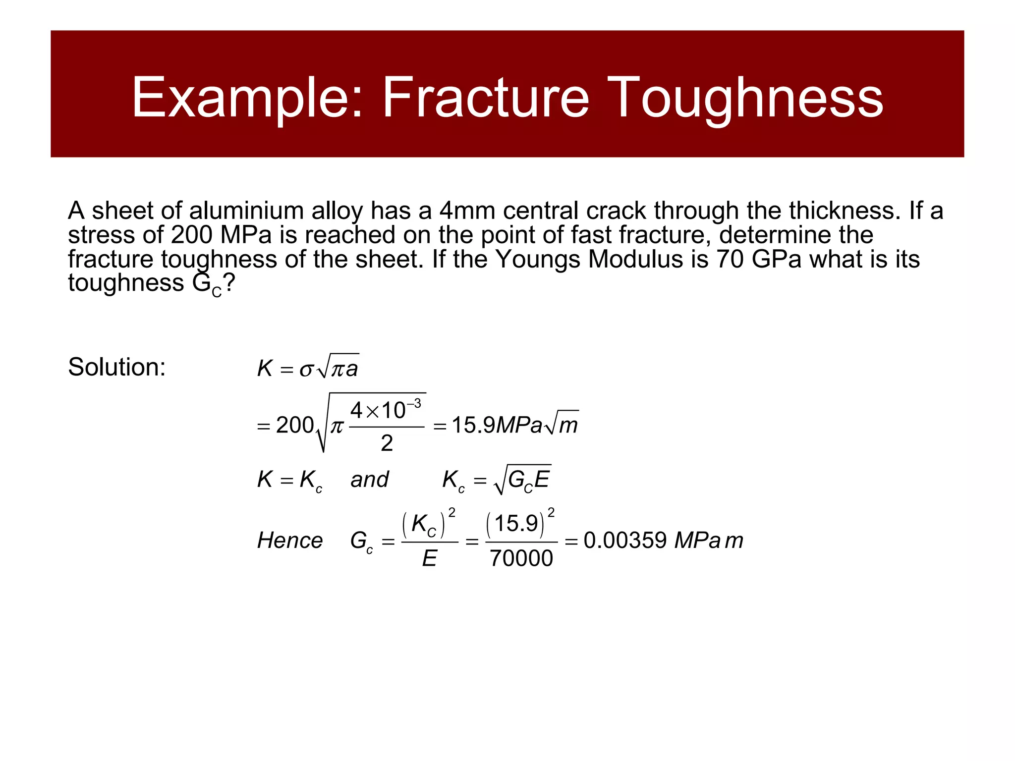 Example: Fracture Toughness A sheet of aluminium alloy has a 4mm central crack through the thickness. If a stress of 200 MPa is reached on the point of fast fracture, determine the fracture toughness of the sheet. If the Youngs Modulus is 70 GPa what is its toughness G C ? Solution: 