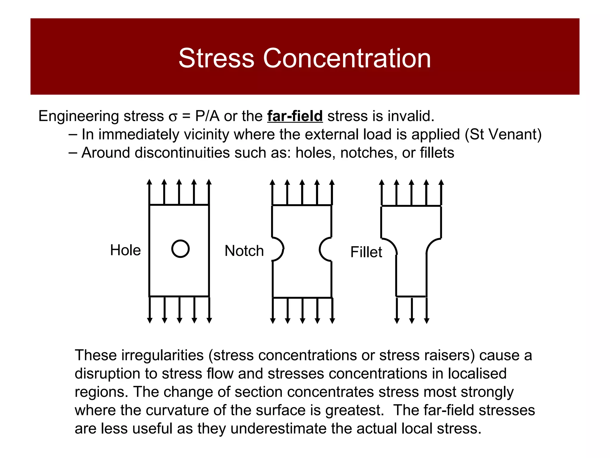 Stress Concentration Engineering stress    = P/A or the  far-field   stress is invalid . In immediately vicinity where the external load is applied (St Venant) Around discontinuities such as: holes, notches, or fillets These irregularities (stress concentrations or stress raisers) cause a disruption to stress flow and stresses concentrations in localised regions. The change of section concentrates stress most strongly where the curvature of the surface is greatest.  The far-field stresses are less useful as they underestimate the actual local stress. Hole Notch Fillet 