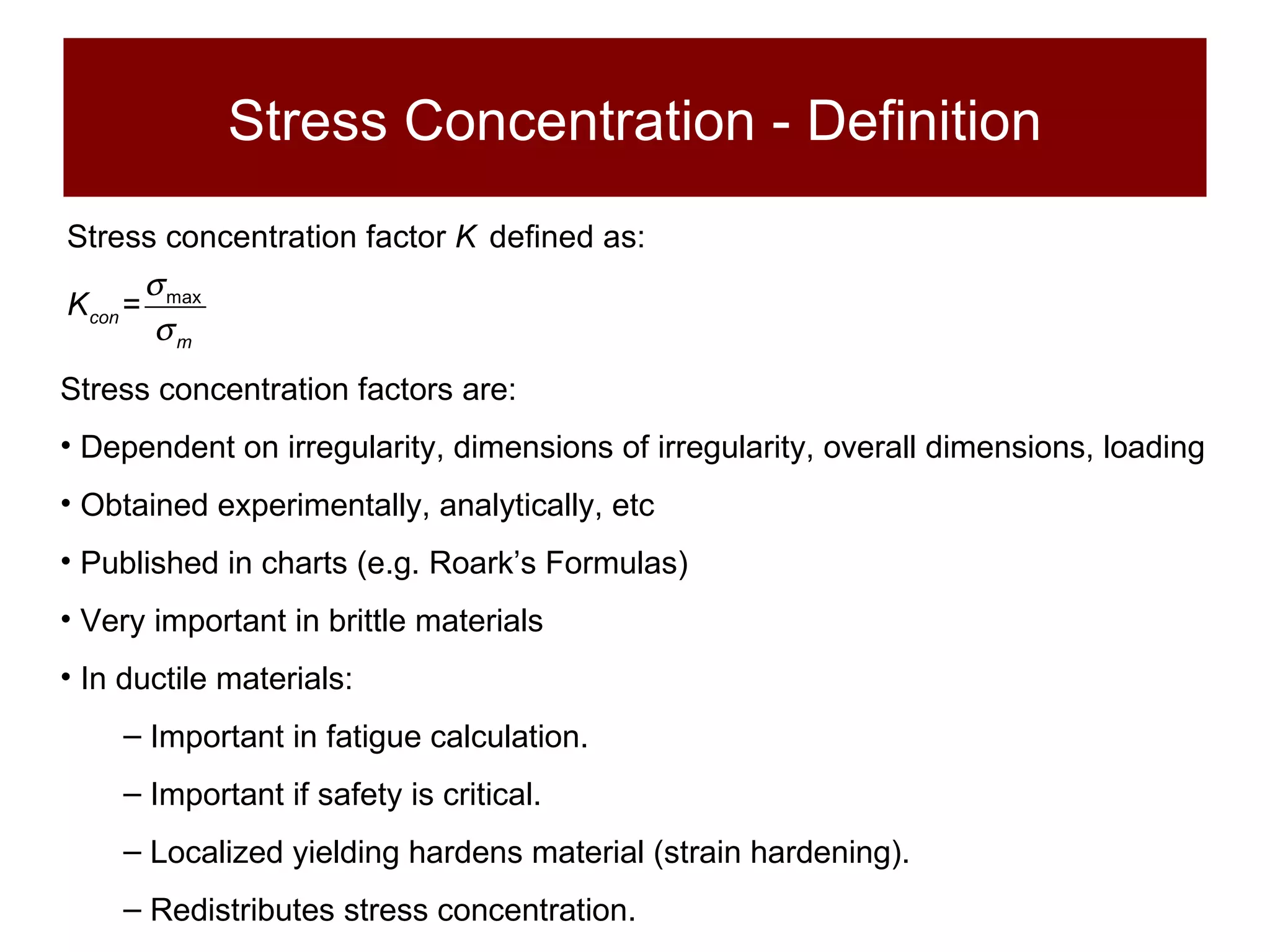 Stress Concentration - Definition Stress concentration factors are: Dependent on irregularity, dimensions of irregularity, overall dimensions, loading Obtained experimentally, analytically, etc Published in charts (e.g. Roark’s Formulas) Very important in brittle materials In ductile materials: Important in fatigue calculation. Important if safety is critical. Localized yielding hardens material (strain hardening). Redistributes stress concentration. 