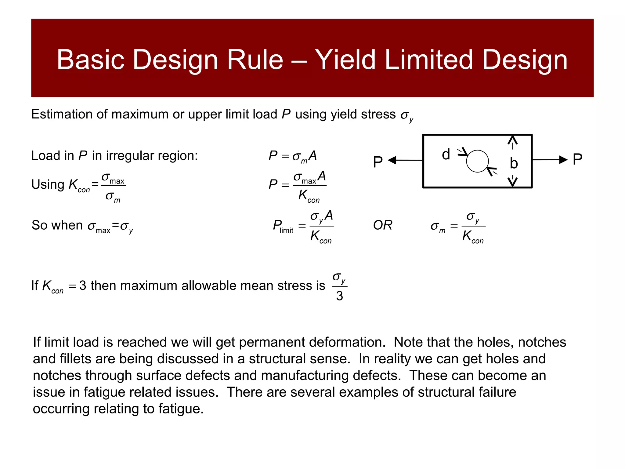 Basic Design Rule – Yield Limited Design If limit load is reached we will get permanent deformation.  Note that the holes, notches and fillets are being discussed in a structural sense.  In reality we can get holes and notches through surface defects and manufacturing defects.  These can become an issue in fatigue related issues.  There are several examples of structural failure occurring relating to fatigue. P P b d 