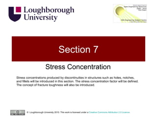 Section 7 Stress Concentration Stress concentrations produced by discontinuities in structures such as holes, notches, and fillets will be introduced in this section. The stress concentration factor will be defined. The concept of fracture toughness will also be introduced. ©  Loughborough University 2010. This work is licensed under a  Creative Commons Attribution 2.0 Licence .  