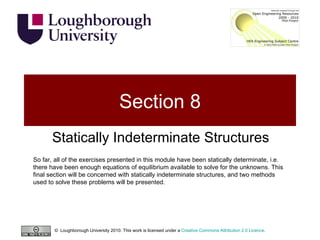 Section 8 Statically Indeterminate Structures So far, all of the exercises presented in this module have been statically determinate, i.e. there have been enough equations of equilibrium available to solve for the unknowns. This final section will be concerned with statically indeterminate structures, and two methods used to solve these problems will be presented.  ©  Loughborough University 2010. This work is licensed under a  Creative Commons Attribution 2.0 Licence .  