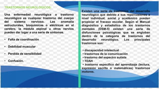 TRASTORNOS NEUROLÓGICOS:
Una enfermedad neurológica o trastorno
neurológico es cualquier trastorno del cuerpo
del sistema nervioso. Las anomalía
estructurales, bioquímicas o eléctricas en el
cerebro, la médula espinal u otros nervios
pueden dar lugar a una serie de síntomas.
• Falta de coordinación
• Debilidad muscular
• Perdida de sensibilidad
• Confusión.
Existen una serie de trastornos del desarrollo
neurológico que debido a sus repercusiones a
nivel individual, social y académico pueden
propiciar el fracaso escolar. Según el Manual
diagnóstico y estadístico de los trastornos
mentales (DSM-5) existen una serie de
disfunciones psicológicas que se engloban
dentro de la categoría de trastornos del
desarrollo neurológico. Los principales
trastornos son:
• discapacidad intelectual
• trastornos de la comunicación
• trastorno del espectro autista
• TDAH
• trastorno específico del aprendizaje (lectura,
expresión escrita o matemáticas) trastornos
motores.
 