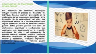 INFLUENCIA DE LOS TRASTORNOS
NEUROLÓGICOS:
Los trastornos del desarrollo neurológico
influyen durante el proceso de desarrollo del
individuo. Pueden interferir gravemente en la
maduración de las capacidades cognitivas y en la
formación de la personalidad del niño. Las
capacidades básicas de la persona pueden sufrir
alguna alteración durante el desarrollo infanto-
juvenil. Éstas pueden generar una serie de
disfunciones cognitivas y conductuales que
repercuten muy severamente en la evolución
psicológica del niño y del adolescente. Se
podrían destacar: malestar psíquico, conflictos
familiares, dificultades de aprendizaje, fracaso
escolar y académico, conductas impulsivas,
adicciones, agresividad y violencia juvenil
indiscriminada.
 
