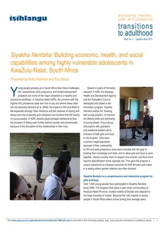 p r o m o t i n g h e a l t h y,
  isihlangu                                                                                                              safe, and productive

                                                                                                                         transitions
                                                                                                                         to adulthood
                                                                                                                               Brief no. 4 Updated May 2011




   Siyakha Nentsha: Building economic, health, and social
   capabilities among highly vulnerable adolescents in
   KwaZulu-Natal, South Africa
   Prepared by Kelly Hallman and Eva Roca



   Y
           oung people growing up in South Africa face many challenges.                 Based on years of formative
           HIV, orphanhood, early pregnancy, and limited employment                research in KZN, the Isihlangu
           prospects are some of the major obstacles to a healthy and              Health and Development Agency
   productive adulthood. In KwaZulu-Natal (KZN), the province with the             and the Population Council
   highest HIV prevalence rates and one of only two where these rates              developed and piloted a life-
   are not declining (Shisana et al. 2009), the impact of HIV and AIDS is          orientation program, Siyakha
   felt especially strongly. New infections and the stresses of coping with        Nentsha (isiZulu for “building
   illness and loss of parents and caregivers are burdens that fall heavily        with young people”), to improve
   on young people. In KZN, already-disadvantaged adolescents face                 the lifelong skills and well-being
   the prospect of falling even further behind socially and economically           of young people. Focus group
   because of the disruption of key relationships in their lives.                  discussions with guardians
                                                                                   and traditional leaders led to
                                                                                   inclusion of both girls and boys
                                                                                   in the program. Girls were
                                                                                   a primary target population
                                                                                   because of their vulnerability
                                                                                   to HIV and early pregnancy; boys were included with the goal of
                                                                                   building their knowledge and skills, and to allow girls and boys to work
                                                                                   together, interact socially, learn to respect one another, and thus move
                                                                                   beyond objectification of the opposite sex. This gave the program a
                                                                                   unique opportunity to measure outcomes for both females and males
                                                                                   in a setting where gender relations are often strained.

                                                                                   Siyakha Nentsha is a comprehensive and interactive program for
                                                                                   girls and boys
                                                                                   Over 1,400 young people have participated in Siyakha Nentsha
                                                                                   since 2008. The program took place in peri-urban communities of
                                                                                   KwaZulu-Natal Province, located outside of Durban and adjacent to
                                                                                   the large township of Umlazi. Because the vast majority of young
                                                                                   people in South Africa attend school during their teenage years,




Visit www.popcouncil.org/publications/serialsbriefs/TABriefs.asp for all briefs in the Promoting healthy, safe, and productive transitions to adulthood series. •   1
 