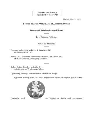 This Opinion is not a
Precedent of the TTAB
Mailed: May 31, 2023
UNITED STATES PATENT AND TRADEMARK OFFICE
_____
Trademark Trial and Appeal Board
_____
In re Sensory Path Inc.
_____
Serial No. 88667617
_____
Stephan McDavid of McDavid & Associates PC,
for Sensory Path Inc.
Philip Liu, Trademark Examining Attorney, Law Office 109,
Michael Kazazian, Managing Attorney.
_____
Before Lykos, Heasley, and Allard,
Administrative Trademark Judges.
Opinion by Heasley, Administrative Trademark Judge:
Applicant Sensory Path Inc. seeks registration on the Principal Register of the
composite mark for “interactive decals with permanent
 