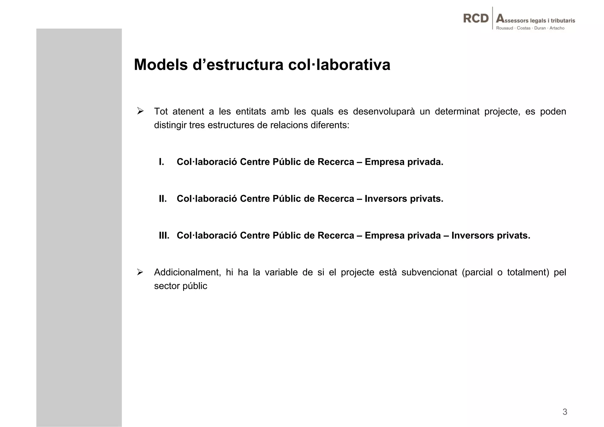 Models d’estructura col·laborativa

 Tot atenent a les entitats amb les quals es desenvoluparà un determinat projecte, es poden
    distingir tres estructures de relacions diferents:


     I.    Col·laboració Centre Públic de Recerca – Empresa privada.


     II.   Col·laboració Centre Públic de Recerca – Inversors privats.


     III. Col laboració
     III Col·laboració Centre Públic de Recerca – Empresa privada – Inversors privats
                                                                              privats.


   Addicionalment, hi ha la variable de si el projecte està subvencionat (parcial o totalment) pel
    sector públic




                                                                                                  3
 