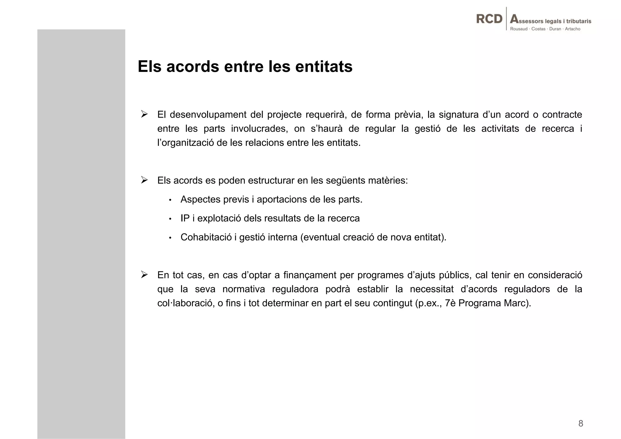 Els acords entre les entitats

 El desenvolupament del projecte requerirà, de forma prèvia, la signatura d’un acord o contracte
   entre les parts involucrades, on s’haurà de regular la gestió de les activitats de recerca i
   l’organització de les relacions entre les entitats.
       g


 Els acords es poden estructurar en les següents matèries:
      •   Aspectes previs i aportacions de les parts.
      •   IP i explotació dels resultats de la recerca
      •   Cohabitació i gestió interna (eventual creació de nova entitat).


 En tot cas, en cas d’optar a finançament per programes d’ajuts públics, cal tenir en consideració
   que la seva normativa reguladora podrà establir la necessitat d’acords reguladors de la
         a se a o a a egu ado a pod à es ab                    a ecess a d aco ds egu ado s   a
   col·laboració, o fins i tot determinar en part el seu contingut (p.ex., 7è Programa Marc).




                                                                                                  8
 