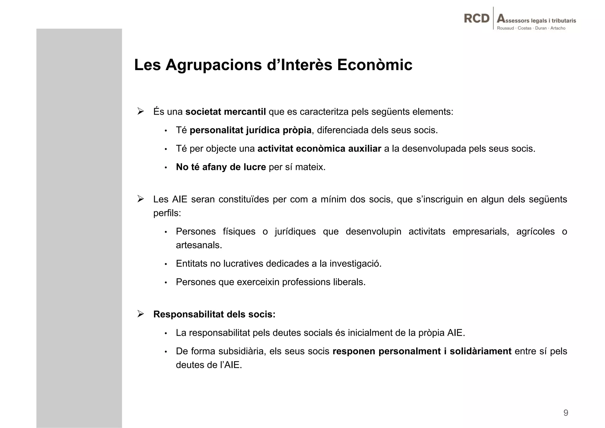 Les Agrupacions d’Interès Econòmic

 És una societat mercantil que es caracteritza pels següents elements:
      •   Té personalitat jurídica pròpia, diferenciada dels seus socis.
      •   Té per objecte una activitat econòmica auxiliar a la desenvolupada pels seus socis.
      •   No té afany de lucre per sí mateix.


 Les AIE seran constituïdes per com a mínim dos socis, que s’inscriguin en algun dels següents
   perfils:
      •   Persones físiques o jurídiques que desenvolupin activitats empresarials, agrícoles o
          artesanals.
      •   Entitats no lucratives dedicades a la investigació.
      •   Persones que exerceixin professions liberals.


 Responsabilitat dels socis:
      •   La responsabilitat pels deutes socials és inicialment de la pròpia AIE
                                                                             AIE.
      •   De forma subsidiària, els seus socis responen personalment i solidàriament entre sí pels
          deutes de l’AIE.




                                                                                                 9
 