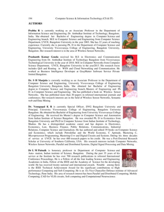 194 Computer Science & Information Technology (CS & IT)
AUTHORS
Prabha R is currently working as an Associate Professor in the Department of
Information Science and Engineering, Dr. Ambedkar Institute of Technology, Bangalore,
India. She obtained her Bachelor of Engineering degree in Computer Science and
Engineering branch. M.E in Computer Science and Engineering from Computer Science
Department, UVCE, Bangalore University in the year 2003. She has 22 years of teaching
experience. Currently she is pursuing Ph. D in the Department of Computer Science and
Engineering, University Visvesvaraya College of Engineering, Bangalore University,
Bangalore. Her research interest is in the area of Wireless Sensor Networks.
Prashanth Kumar Gouda received his B.E in Electronics and Communication
Engineering from Dr. Ambedkar Institute of Technology Bangalore from Visvesvaraya
Technological University in the year of 2010. M.E in Computer Networks from Computer
Science Department, UVCE, Bangalore University in the year2013. His research focus
includes QoS and Routing in WSN and Cloud Networking and Communication. He
worked as Business Intelligence Developer at GrayMatter Software Service Private
limited Bangalore.
Dr. S H Manjula is currently working as an Associate Professor in the Department of
Computer Science and Engineering, University Visvesvaraya College of Engineering
Bangalore University, Bangalore, India. She obtained her Bachelor of Engineering
degree in Computer Science and Engineering branch, Masters of Engineering and Ph
D. in Computer Science and Engineering. She has published a book on Wireless Sensor
Networks. She has published more than 30 papers in refereed international journals and
conferences. Her research interests are in the field of Wireless Sensor Networks, Semantic
web and Data Mining.
Dr. Venugopal K R is currently Special Officer, DVG Bangalore University and
Principal, University Visveswaraya College of Engineering, Bangalore University
Bangalore. He obtained his Bachelor of Engineering from University Visvesvaraya College
of Engineering. He received his Master’s degree in Computer Science and Automation
from Indian Institute of Science Bangalore. He was awarded Ph. D in Economics from
Bangalore University and Ph.D in Computer Science from Indian Institute of Technology,
Madras. He has a distinguished academic career and has degrees in Electronics,
Economics, Law, Business Finance, Public Relations, Communications, Industrial
Relations, Computer Science and Journalism. He has authored and edited 39 books on Computer Science
and Economics, which include Petrodollar and the World Economy, C Aptitude, Mastering C,
Microprocessor Programming, Mastering C++ and Digital Circuits and Systems. During his three decades
of service at UVCE he has over 400 research papers to his credit. He was a Post-Doctoral Research
Scholar at University of Southern California, USA. His research interests include Computer Networks,
Wireless Sensor Networks, Parallel and Distributed Systems, Digital Signal Processing and Data Mining.
Dr L M Patnaik is honorary professor in Department of Computer Science and
Auto- mation, Indian institute of Science, Bangalore. During the past 35 years of his
service at the Institute he has over 700 research publications in refereed International
Conference Proceedings. He is a Fellow of all the four leading Science and Engineering
Academies in India. Fellow of the IEEE and the Academy of Science for the developing
world. He has received twenty national and international awards. Notable among them
is the IEEE Technical Achievement Award for his significant contributions to High
performance Computing and Soft Computing. He is an Ex-Vice Chancellor Defence institute of Advanced
Technology, Pune India. His area of research interest has been Parallel and Distributed Computing, Mobile
Computing, CAD for VLSI circuits, Soft computing and Computational Neuroscience.
 