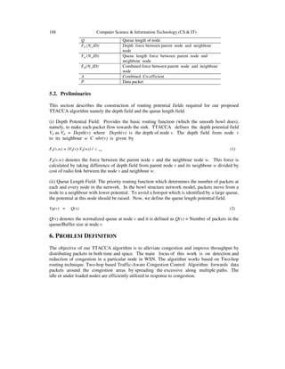 188 Computer Science & Information Technology (CS & IT)
Q Queue length of node
Fd (N_ID) Depth force between parent node and neighbour
node
Fq (N_ID) Queue length force between parent node and
neighbour node
Fm(N_ID) Combined force between parent node and neighbour
node
Α Combined Co-efficient
P Data packet
5.2. Preliminaries
This section describes the construction of routing potential fields required for our proposed
TTACCA algorithm namely the depth field and the queue length field.
(i) Depth Potential Field: Provides the basic routing function (which the smooth bowl does),
namely, to make each packet flow towards the sink. TTACCA defines the depth potential field
Vd as Vd = Depth(v) where Depth(v) is the depth of node v. The depth field from node v
to its neighbour w Є nbr(v) is given by
Fd(v,w) = (Vd(v)-Vd(w)) / c v,w (1)
Fd(v,w) denotes the force between the parent node v and the neighbour node w. This force is
calculated by taking difference of depth field from parent node v and its neighbour w divided by
cost of radio link between the node v and neighbour w.
(ii) Queue Length Field: The priority routing function which determines the number of packets at
each and every node in the network. In the bowl structure network model, packets move from a
node to a neighbour with lower potential. To avoid a hotspot which is identified by a large queue,
the potential at this node should be raised. Now, we define the queue length potential field.
Vq(v) = Q(v) (2)
Q(v) denotes the normalized queue at node v and it is defined as Q(v) = Number of packets in the
queue/Buffer size at node v.
6. PROBLEM DEFINITION
The objective of our TTACCA algorithm is to alleviate congestion and improve throughput by
distributing packets in both time and space. The main focus of this work is on detection and
reduction of congestion in a particular node in WSN. The algorithm works based on Two-hop
routing technique. Two-hop based Traffic-Aware Congestion Control Algorithm forwards data
packets around the congestion areas by spreading the excessive along multiple paths. The
idle or under loaded nodes are efficiently utilized in response to congestion.
 