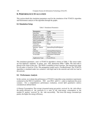 190 Computer Science & Information Technology (CS & IT)
8. PERFORMANCE EVALUATION
This section details the simulation parameters used for the simulation of the TTACCA algorithm
and Performance analysis of the algorithm through the graphs.
8.1 Simulation Setup
Table 3: Simulation Parameters
Parameters Value
Area Size 500 m * 500m
Number of nodes 18-99
Deployment Type Random
Transmission Range 212 mtrs
Sink Coordination 250 m * 250 m
Initial Energy 1J
Link layer
transmission
8kbps
Interface Queue
Type
Queue/DropTail/PriQueue
Antenna Antenna/OmniAnteena
0.1 seconds Least Utilization Time
10 seconds Maximum Utilization
Time
Application Type Event Driven
The simulation parameters used in TTACCA algorithm is shown in Table 3. The sensor nodes
are first deployed randomly in square area with dimensions 500m * 500m. The sink node is
placed in the centre of the area. The WSN is modelled as bowl structure. The transmission range
for all nodes is fixed for 212m. The propagation model used is TwoRayGround. The TTACCA
algorithm is simulated under two scenarios: with high load in the network and with low load in
the network
8.2 Performance Analysis
In this section, we evaluate the performance of TTACCA algorithm using simulation experiments
conducted on the NS2 [11] platform. NS2 uses OTcl and C++ codes to implement the given
scenario. For a comprehensive performance evaluation, several QoS quantitative metrics
considered are defined below
(i) Energy Consumption: The average consumed energy per packet received by the sink reflects
the energy efficiency of the protocols. It is ratio of the total energy consumption to the
number of packets received by the sink successfully. The lower the energy consumed per
packet, the higher the energy efficiency.
 
