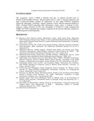 Computer Science & Information Technology (CS & IT) 193
9. CONCLUSIONS
The congestion control in WSN is different from that in tradition networks, such as
Wireless LAN and adhoc networks. The pure traffic control is able to alleviate congestion, but
hard to satisfy the fidelity required by applications. In this paper, TTACCA algorithms
follows the philosophy of dynamic capacity planning to deal with the congestion problem in
WSN. Through TTACCA algorithm QoS performance metrics delay is reduced by 10%,
improves energy efficiency by 30% and throughput of TTACCA is high compared with
TADR. The TACCA algorithm thus mitigates congestion in the network efficiently compared to
TADR congestion control algorithm.
REFERENCES
[1] Mansoor-uz-Zafar Dawood, Biztek, Pakistan,Noor Zaman, Abdul Raouf Khan, Mohammad
Salih,”Designing of Energy Aware Quality of Service (QoS) Based Routing Protocol for Efficiency
Improvement in Wireless Sensor Network”, Journal of Information and Communication Technology,
Vol. 4, No. 1, 2010.
[2] Fengyuan Ren and Tao He, ”Traffic-Aware Dynamic Routing to Alleviate Congestion in Wireless
Sensor Networks”, IEEE Transactions On Parallel and Distributed Systems, Vol. 22, No. 9,
September 2011.
[3] Muhammad Monowar, Obaidur Rahman, Al-Sakib Khan Pathan, and Choong Seon Hong,
”Prioritized Heterogeneous Traffic-Oriented Congestion Control Protocol for WSNs” , The
International Arab Journal of Information Technology, Vol. 9, No. 1, January 2012.
[4] Muhammad Omer Farooq, Thomas Kunz, and Marc St-Hilaire, ”Differentiated Services based
Congestion Control Algorithm for Wireless Multimedia Sensor Networks”, IEEE, 2011.
[5] Sohail Jabbar, Awais Ahmad, Ataul Aziz Ikram, Murad Khan, ”TSEEC - TS/TDMA based Energy
Efficient Congestion Control in Mobile Wireless Sensor Network”, Proceedings of the World
Congress on Engineering and Computer Science, October 19-21, 2011, San Francisco, USA 2011.
[6] Charalambos Sergiou, Vasos Vassiliou and Aristodemos Paphitis, ”Hierarchical Tree Alternative
Path (HTAP) Algorithm for Congestion Control in Wireless Sensor Networks”, University of
Cyprus, February 3, 2012.
[7] G Srinivasan and S Murugappan, ”Rapid Congestion Control Technique for Wireless Sensor
Network for Energy Efficiency and Reliability”, International Conference on Computing and
Control Engineering, 12 and 13 April, 2012.
[8] Hsu-Jung Liu, Mei-Wen Huang, Wen-Shyong Hsieh, Chenhuan Jack Jan,”Priority-based Hybrid
Protocol in Wireless Sensor Networks”, 11th IEEE International Conference on High
performance Computing and Communications, 2009.
[9] Gajendra Sanjay Vyas, Vivek S Deshpande, ”Effect of Multiple Sinks on the Performance of
Wireless Sensor Networks”, International Journal of Emerging Science and Engineering, Vol. 1,
No. 5, March 2013.
[10] Kiran Babu T S, Manoj Challa, Sundeep Kumar K, M Jitendranath, ” Congestion Control using
Adaptive Buffer Flow Managements in WSN”, International Journal of Scientific
Engineering Research, Vol. 3, No.8, August 2012.
[11] http://www.isi.edu/nsmam/ns
 
