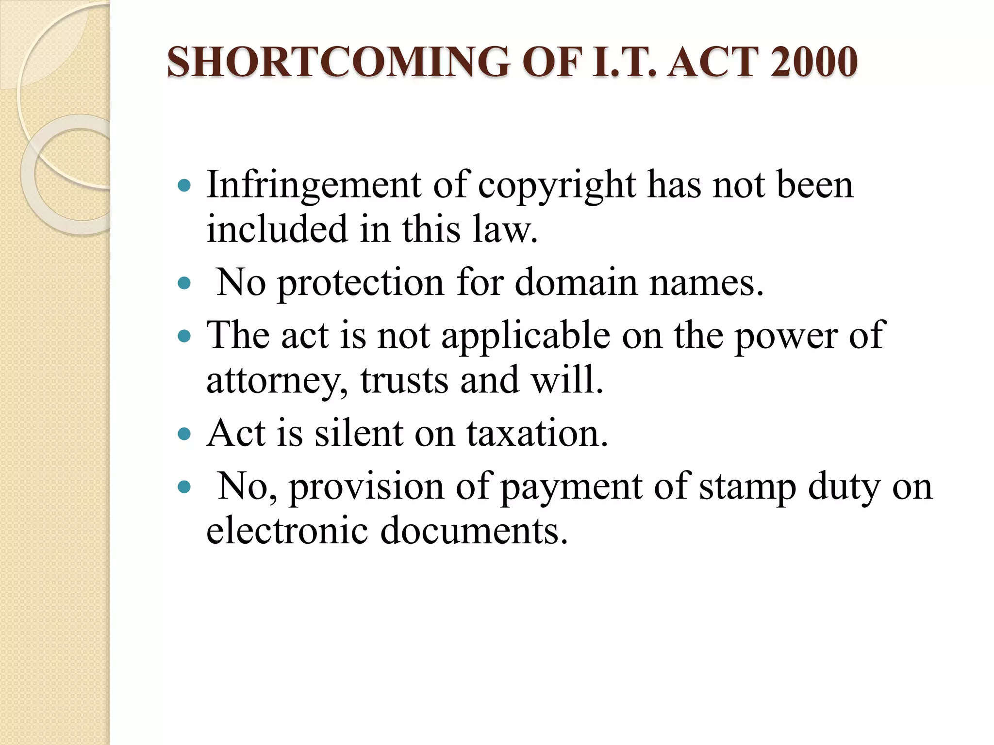 SHORTCOMING OF I.T. ACT 2000
 Infringement of copyright has not been
included in this law.
 No protection for domain names.
 The act is not applicable on the power of
attorney, trusts and will.
 Act is silent on taxation.
 No, provision of payment of stamp duty on
electronic documents.
 
