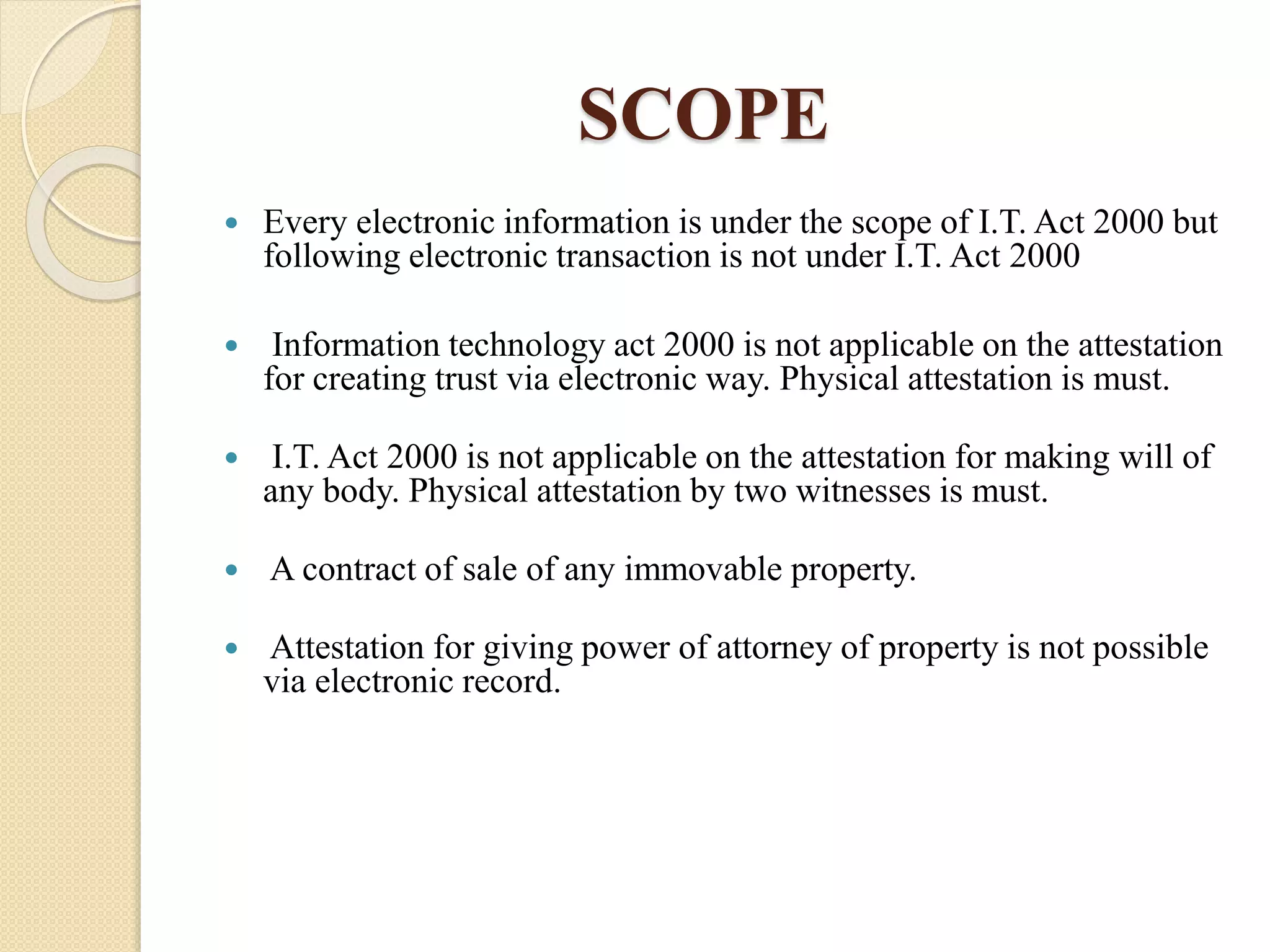 SCOPE
 Every electronic information is under the scope of I.T. Act 2000 but
following electronic transaction is not under I.T. Act 2000
 Information technology act 2000 is not applicable on the attestation
for creating trust via electronic way. Physical attestation is must.
 I.T. Act 2000 is not applicable on the attestation for making will of
any body. Physical attestation by two witnesses is must.
 A contract of sale of any immovable property.
 Attestation for giving power of attorney of property is not possible
via electronic record.
 