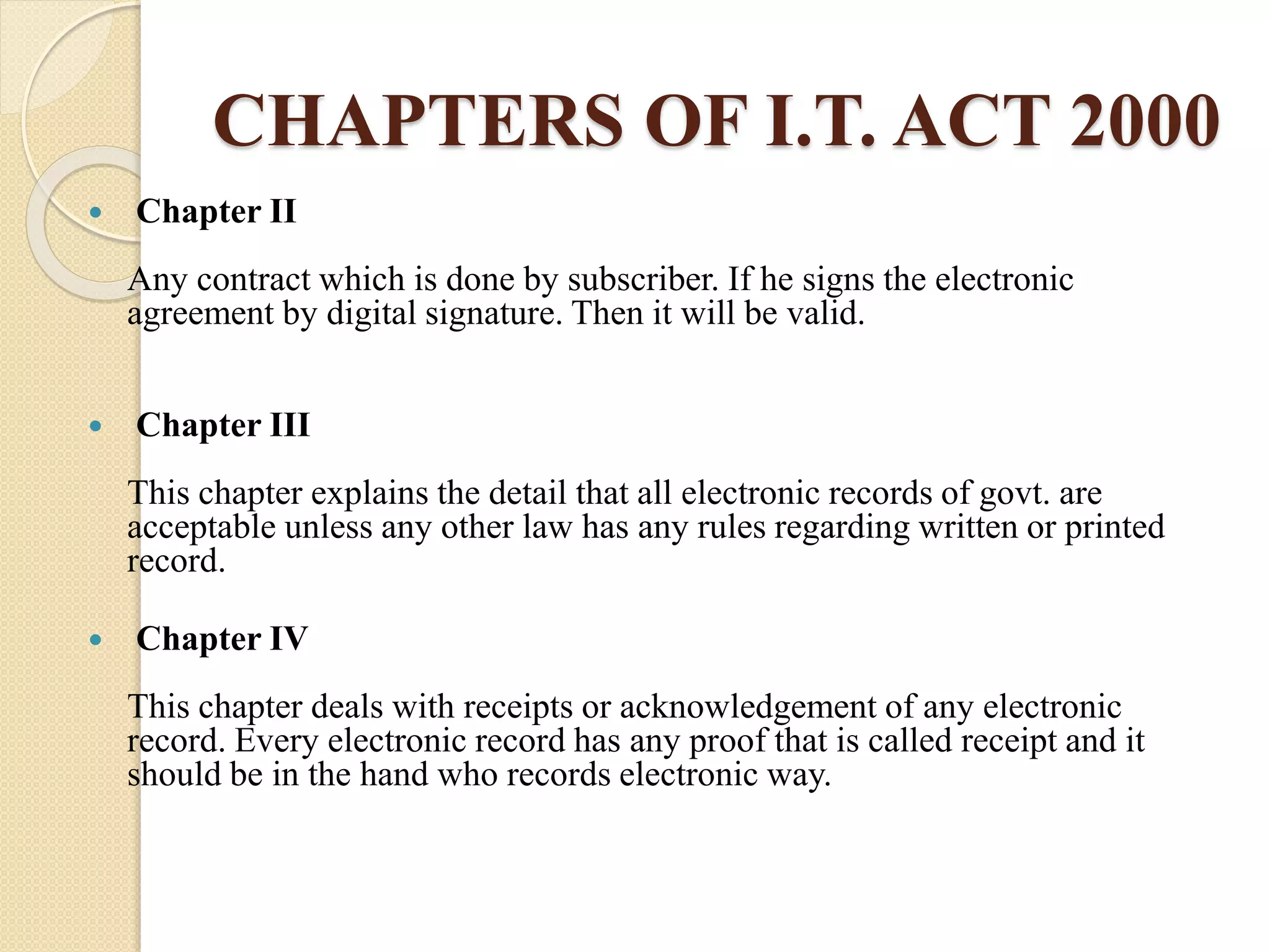 CHAPTERS OF I.T. ACT 2000
 Chapter II
Any contract which is done by subscriber. If he signs the electronic
agreement by digital signature. Then it will be valid.
 Chapter III
This chapter explains the detail that all electronic records of govt. are
acceptable unless any other law has any rules regarding written or printed
record.
 Chapter IV
This chapter deals with receipts or acknowledgement of any electronic
record. Every electronic record has any proof that is called receipt and it
should be in the hand who records electronic way.
 