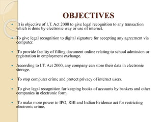 OBJECTIVES
 It is objective of I.T. Act 2000 to give legal recognition to any transaction
which is done by electronic way or use of internet.
 To give legal recognition to digital signature for accepting any agreement via
computer.
 To provide facility of filling document online relating to school admission or
registration in employment exchange.
 According to I.T. Act 2000, any company can store their data in electronic
storage.
 To stop computer crime and protect privacy of internet users.
 To give legal recognition for keeping books of accounts by bankers and other
companies in electronic form.
 To make more power to IPO, RBI and Indian Evidence act for restricting
electronic crime.
 
