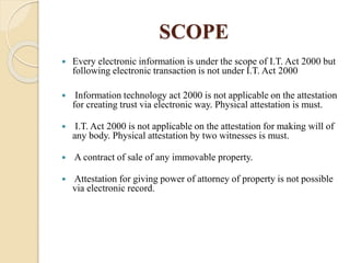 SCOPE
 Every electronic information is under the scope of I.T. Act 2000 but
following electronic transaction is not under I.T. Act 2000
 Information technology act 2000 is not applicable on the attestation
for creating trust via electronic way. Physical attestation is must.
 I.T. Act 2000 is not applicable on the attestation for making will of
any body. Physical attestation by two witnesses is must.
 A contract of sale of any immovable property.
 Attestation for giving power of attorney of property is not possible
via electronic record.
 