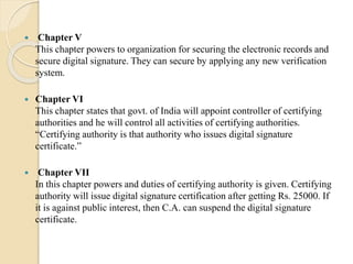  Chapter V
This chapter powers to organization for securing the electronic records and
secure digital signature. They can secure by applying any new verification
system.
 Chapter VI
This chapter states that govt. of India will appoint controller of certifying
authorities and he will control all activities of certifying authorities.
“Certifying authority is that authority who issues digital signature
certificate.”
 Chapter VII
In this chapter powers and duties of certifying authority is given. Certifying
authority will issue digital signature certification after getting Rs. 25000. If
it is against public interest, then C.A. can suspend the digital signature
certificate.
 