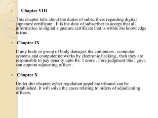  Chapter VIII
This chapter tells about the duties of subscribers regarding digital
signature certificate . It is the duty of subscriber to accept that all
information in digital signature certificate that is within his knowledge
is true .
 Chapter IX
If any body or group of body damages the computers , computer
systems and computer networks by electronic hacking , then they are
responsible to pay penalty upto Rs. 1 crore . Fore judgment this , govt.
can appoint adjucating officer .
 Chapter X
Under this chapter, cyber regulation appellate tribunal can be
established. It will solve the cases relating to orders of adjudicating
officers.
 