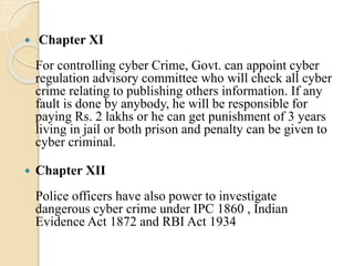  Chapter XI
For controlling cyber Crime, Govt. can appoint cyber
regulation advisory committee who will check all cyber
crime relating to publishing others information. If any
fault is done by anybody, he will be responsible for
paying Rs. 2 lakhs or he can get punishment of 3 years
living in jail or both prison and penalty can be given to
cyber criminal.
 Chapter XII
Police officers have also power to investigate
dangerous cyber crime under IPC 1860 , Indian
Evidence Act 1872 and RBI Act 1934
 