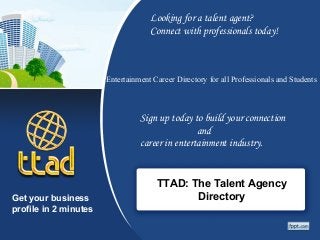 TTAD: The Talent Agency
Directory
Looking for a talent agent?
Connect with professionals today!
Entertainment Career Directory for all Professionals and Students
Sign up today to build your connection
and
career in entertainment industry.
Get your business
profile in 2 minutes
 