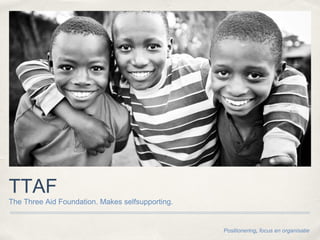 TTAF
The Three Aid Foundation. Makes selfsupporting.
Positionering, focus en organisatie
 