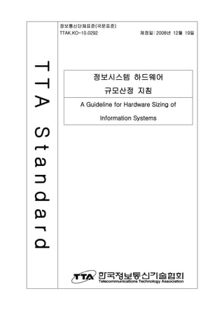 TTAStandard 정보통신단체표준(국문표준)
TTAK.KO-10.0292 제정일: 2008년 12월 19일
정보시스템 하드웨어
규모산정 지침
A Guideline for Hardware Sizing of
Information Systems
 