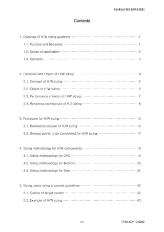 정보통신단체표준(국문표준)
TTAK.KO-10.0292viii
Contents
1. Overview of H/W sizing guideline ···························································1
1.1. Purpose and Necessity ·································································1
1.2. Scope of application ····································································2
1.3. Contents···················································································3
2. Definition and Object of H/W sizing························································4
2.1. Concept of H/W sizing··································································4
2.2. Object of H/W sizing ····································································6
2.3. Performance criterion of H/W sizing··················································7
2.4. Reference architecture of H/S sizing ·················································8
3. Procedure for H/W sizing ·································································· 10
3.1. Detailed procedure of H/W sizing··················································· 10
3.2. General points to be considered for H/W sizing·································· 17
4. Sizing methodology for H/W components··············································· 19
4.1. Sizing methodology for CPU ························································· 19
4.2. Sizing methodology for Memory····················································· 35
4.3. Sizing methodology for Disk ························································· 37
5. Sizing cases using proposed guidelines················································· 42
5.1. Outline of target system ······························································ 42
5.2. Example of H/W sizing································································ 43
 