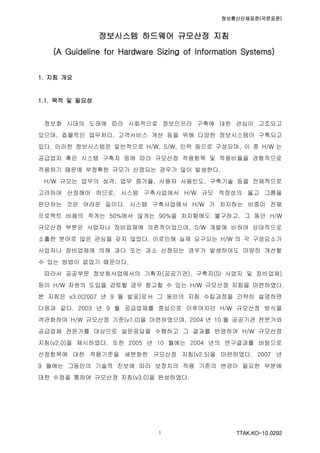 정보통신단체표준(국문표준)
TTAK.KO-10.0292１
정보시스템 하드웨어 규모산정 지침
(A Guideline for Hardware Sizing of Information Systems)
1. 지침 개요
1.1. 목적 및 필요성
정보화 시대의 도래에 따라 사회적으로 정보인프라 구축에 대한 관심이 고조되고
있으며, 효율적인 업무처리, 고객서비스 개선 등을 위해 다양한 정보시스템이 구축되고
있다. 이러한 정보시스템은 일반적으로 H/W, S/W, 인력 등으로 구성되며, 이 중 H/W 는
공급업자 혹은 시스템 구축자 등에 따라 규모산정 적용항목 및 적용비율을 경험적으로
적용하기 때문에 부정확한 규모가 산정되는 경우가 많이 발생한다.
H/W 규모는 업무의 성격, 업무 증가율, 사용자 사용빈도, 구축기술 등을 전체적으로
고려하여 산정해야 하므로, 시스템 구축사업에서 H/W 규모 적정성의 옳고 그름을
판단하는 것은 어려운 일이다. 시스템 구축사업에서 H/W 가 차지하는 비중이 전체
프로젝트 비용의 적게는 50%에서 많게는 90%을 차지함에도 불구하고, 그 동안 H/W
규모산정 부분은 사업자나 장비업체에 의존적이었으며, S/W 개발에 비하여 상대적으로
소홀한 분야로 많은 관심을 갖지 않았다. 이로인해 실제 요구되는 H/W 의 각 구성요소가
사업자나 장비업체에 의해 과다 또는 과소 산정되는 경우가 발생하여도 마땅히 개선할
수 있는 방법이 없었기 때문이다.
따라서 공공부문 정보화사업에서의 기획자(공공기관), 구축자(SI 사업자 및 장비업체)
등이 H/W 자원의 도입을 검토할 경우 참고할 수 있는 H/W 규모산정 지침을 마련하였다.
본 지침은 v3.0(2007 년 9 월 발표)로서 그 동안의 지침 수립과정을 간략히 설명하면
다음과 같다. 2003 년 9 월 공급업체를 중심으로 이루어지던 H/W 규모산정 방식을
객관화하여 H/W 규모산정 기준(v1.0)을 마련하였으며, 2004 년 10 월 공공기관 전문가와
공급업체 전문가를 대상으로 설문응답을 수행하고 그 결과를 반영하여 H/W 규모산정
지침(v2.0)을 제시하였다. 또한 2005 년 10 월에는 2004 년의 연구결과를 바탕으로
산정항목에 대한 적용기준을 세분화한 규모산정 지침(v2.5)을 마련하였다. 2007 년
9 월에는 그동안의 기술적 진보에 따라 보정치의 적용 기준의 변경이 필요한 부분에
대한 수정을 통하여 규모산정 지침(v3.0)을 완성하였다.
 