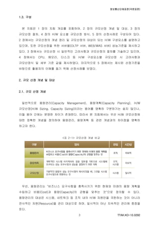 정보통신단체표준(국문표준)
TTAK.KO-10.0292３
1.3. 구성
본 지침은 1 장의 지침 개요를 포함하여, 2 장의 규모산정 개념 및 대상, 3 장의
규모산정 절차, 4 장의 H/W 요소별 규모산정 방식, 5 장의 산정사례로 구성되어 있다.
2 장에서는 규모산정의 개념 정리 및 규모산정의 대상이 되는 H/W 구성요소를 설명하고
있으며, 또한 규모산정을 위한 서버별(OLTP 서버, WEB/WAS 서버) 성능기준을 제시하고
있다. 3 장에서는 규모산정 시 일반적인 고려사항과 규모산정의 절차를 기술하고 있으며,
4 장에서는 CPU, 메모리, 디스크 등 H/W 구성요소별 규모산정 시 고려사항과
규모산정식 및 세부 기준 값을 제시하였다. 마지막으로 5 장에서는 제시된 산정기준을
바탕으로 활용자의 이해를 돕기 위해 산정사례를 보였다.
2. 규모 산정 개념 및 대상
2.1. 규모 산정 개념
일반적으로 용량관리(Capacity Management), 용량계획(Capacity Planning), H/W
규모산정(H/W Sizing, Capacity Sizing)이라는 용어를 명확히 구분하기는 쉽지 않으나,
이들 용어 간에는 분명한 차이가 존재한다. 따라서 본 지침에서는 우선 H/W 규모산정에
대한 정확한 개념을 정의하여 용량관리, 용량계획 등 관련 개념과의 차이점을 명확히
하고자 한다.
<표 2-1> 규모산정 개념 비교
우선, 용량관리는 "비즈니스 요구사항을 충족시키기 위한 현재와 미래의 용량 계획을
수립하고 비용(Cost)과 용량(Capacity)의 균형을 맞추는 것"으로 정의할 수 있다.
용량관리의 대상은 시스템, 네트워크 등 조직 내의 H/W 자원만을 국한하는 것이 아니라
전사적인 자원(Resource)을 관리 대상으로 하며, 일시적이 아닌 지속적인 관리에 중점을
둔다.
 