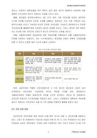 정보통신단체표준(국문표준)
TTAK.KO-10.0292５
있으나, 보정치가 잘못되었을 경우 원하는 값과 많은 차이가 발생하고 보정치에 대한
정확한 근거자료의 제시가 어렵다는 단점을 가지고 있다.
둘째, 참조법은 업무량(사용자수, DB 크기) 등의 기본 데이터를 토대로 대략적인
시스템 규모를 비교하여 비슷한 규모를 산출하는 방법이다. 이는 기존 구축되어 있는
업무시스템과 비교가 가능하여 비교적 안전한 규모산정이 가능하고 장비제조사가 보유한
규모데이터를 활용함으로써 신뢰성이 높다는 장점을 갖는다. 그러나 계산에 의한 방법이
아닌 비교에 의한 것이므로 산정근거 제시가 미약하다는 단점을 갖는다.
셋째, 시뮬레이션법은 대상업무에 대한 작업부하를 모델링하고 이를 시뮬레이션하여
규모를 산정하는 방법이다. 이는 수식계산법이나 참조법에 비해서 정확한 산정결과를
얻을 수 있으나 산정에 많은 시간과 비용이 소요된다.
<표 2-2> H/W 규모산정 방법
한편, 공공부문에 적합한 규모산정방식은 3 가지 방식의 장단점과 사업의 입안
단계에서도 규모산정이 가능하여야 한다는 특성을 고려할 경우, 참조법이나
시뮬레이션법의 적용은 현실적으로 어려울 것으로 판단된다. 따라서 본 지침에서는
규모산정 방법으로 수식계산법을 적용하고 있다. 그러나, 산정결과의 정확성과 객관성을
높이기 위해서는 규모산정시 이들 세 가지 방법을 적절하게 활용할 필요가 있다.
2.2. 규모 산정 대상
일반적으로 규모산정에 대한 대상은 H/W 뿐만 아니라 S/W 나 네트워크를 포함하고
있다. 그러나 본 지침에서의 규모산정 대상은 H/W 로 PC 나 기타 주변장비가 아닌 메인
프레임급 서버로 규정하였다. 이러한 H/W 구성분야는 여러 가지가 있지만 시스템 가격
 