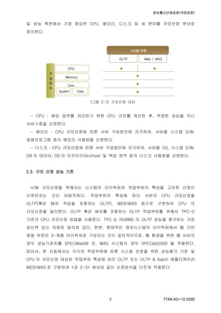 정보통신단체표준(국문표준)
TTAK.KO-10.0292６
및 성능 측면에서 가장 중요한 CPU, 메모리, 디스크 등 세 분야를 규모산정 분야로
정의한다.
(그림 2-2) 규모산정 대상
- CPU : 해당 업무를 처리하기 위한 CPU 규모를 계산한 후, 적정한 성능을 지닌
서버기종을 선정한다.
- 메모리 : CPU 규모산정에 따른 서버 구성방안에 의거하여, 서버별 시스템 S/W,
응용프로그램 등의 메모리 사용량을 산정한다.
- 디스크 : CPU 규모산정에 따른 서버 구성방안에 의거하여, 서버별 OS, 시스템 S/W,
DB 의 데이터, DB 의 아카이브(Archive) 및 백업 영역 등의 디스크 사용량을 산정한다.
2.3. 규모 산정 성능 기준
H/W 규모산정을 위해서는 시스템의 아키텍처와 작업부하의 특성을 고려한 산정이
이루어지는 것이 바람직하다. 작업부하의 특성에 따라 서버의 CPU 규모산정을
OLTP(혹은 배치 작업을 포함하는 OLTP), WEB/WAS 등으로 구분하여 CPU 의
규모산정을 달리한다. OLTP 혹은 배치를 포함하는 OLTP 작업부하를 위해서 TPC-C
기준의 CPU 규모산정 방법을 사용한다. TPC 는 RDBMS 의 OLTP 성능을 평가하는 가장
공신력 있는 자료로 알려져 있다. 한편, 현대적인 정보시스템의 아키텍처에서 웹 기반
응용 부문은 3-계층 아키텍처로 구성되는 것이 일반적이므로, 웹 환경을 위한 웹 서버의
경우 성능기준치를 SPECWeb99 로, WAS 시스템의 경우 SPECjbb2000 을 적용한다.
따라서, 본 지침에서는 각각의 작업부하에 따른 시스템 선정을 위한 성능평가 기준 및
CPU 의 규모산정 대상은 작업부하 특성에 따라 OLTP 또는 OLTP & Batch 애플리케이션,
WEB/WAS 로 구분하여 <표 2-3> 에서와 같이 산정방식을 다르게 적용한다.
 