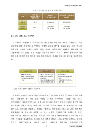 정보통신단체표준(국문표준)
TTAK.KO-10.0292７
<표 2-3> 작업부하별 적용 성능기준치
2.4. 규모 산정 참조 아키텍처
규모산정은 서버단위로 이루어지므로 규모산정을 수행하는 사람은 구축하고자 하는
시스템에 대한 전체적인 아키텍처의 개념적 모델을 염두할 필요가 있다. 이는 제시된
아키텍처 내에서 서버의 역할에 따라 서버별 산정방식이 달라지기 때문이다. 본
지침에서는 규모산정을 위한 기준을 마련하기 위해서 3 가지 형태의 참조아키텍처를
제안하고 각 아키텍처 형태에 따라 아키텍처내의 계층별 규모산정 방식을 제시하고자
한다.
(그림 2-3) 정보시스템의 아키텍처
오늘날의 대부분의 정보시스템의 아키텍처는 (그림 2-3) 과 같이 3-계층으로 구성되어
있다. 예를들어 웹 기반 응용 부문은 3-계층 아키텍처로 구성될 수도 있다.
프리젠테이션 계층이라고도 하는 계층 1 은 웹 서비스와의 사용자 인터페이스를 구현한다.
브라우저를 이용한 HTML 이나 XML 에 대한 해석을 통해서 웹 사용자는 데이터를
입력하고, 데이터를 편집하고 정보를 수신한다. 이동전화나 PDA 와 같은 이동통신
장치들에서 웹 서비스에 접근할 수 있는 새로운 인터페이스를 이용할 수 있다.
애플리케이션 계층이라고도 하는 비즈니스 로직 계층은 애플리케이션 로직을 구현하기
위한 규칙들을 캡슐화한다. 프리젠테이션 계층과 데이터 서비스로부터 비즈니스 로직의
분리는 애플리케이션에 새로운 수준의 자율성을 제공하여 애플리케이션의
 