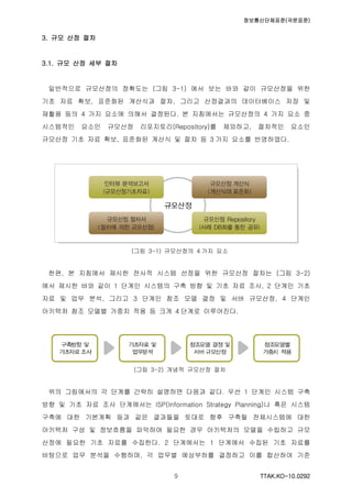 정보통신단체표준(국문표준)
TTAK.KO-10.0292９
3. 규모 산정 절차
3.1. 규모 산정 세부 절차
일반적으로 규모산정의 정확도는 (그림 3-1) 에서 보는 바와 같이 규모산정을 위한
기초 자료 확보, 표준화된 계산식과 절차, 그리고 산정결과의 데이터베이스 저장 및
재활용 등의 4 가지 요소에 의해서 결정된다. 본 지침에서는 규모산정의 4 가지 요소 중
시스템적인 요소인 규모산정 리포지토리(Repository)를 제외하고, 절차적인 요소인
규모산정 기초 자료 확보, 표준화된 계산식 및 절차 등 3 가지 요소를 반영하였다.
(그림 3-1) 규모산정의 4 가지 요소
한편, 본 지침에서 제시한 전사적 시스템 선정을 위한 규모산정 절차는 (그림 3-2)
에서 제시한 바와 같이 1 단계인 시스템의 구축 방향 및 기초 자료 조사, 2 단계인 기초
자료 및 업무 분석, 그리고 3 단계인 참조 모델 결정 및 서버 규모산정, 4 단계인
아키텍처 참조 모델별 가중치 적용 등 크게 4 단계로 이루어진다.
(그림 3-2) 개념적 규모산정 절차
위의 그림에서의 각 단계를 간략히 설명하면 다음과 같다. 우선 1 단계인 시스템 구축
방향 및 기초 자료 조사 단계에서는 ISP(Information Strategy Planning)나 혹은 시스템
구축에 대한 기본계획 등과 같은 결과들을 토대로 향후 구축될 전체시스템에 대한
아키텍처 구성 및 정보흐름을 파악하여 필요한 경우 아키텍처의 모델을 수립하고 규모
산정에 필요한 기초 자료를 수집한다. 2 단계에서는 1 단계에서 수집된 기초 자료를
바탕으로 업무 분석을 수행하며, 각 업무별 예상부하를 결정하고 이를 합산하여 기준
 