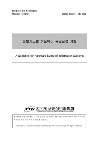 정보통신단체표준(국문표준)
TTAK.KO-10.0292 제정일: 2008년 12월 19일
정보시스템 하드웨어 규모산정 지침
A Guideline for Hardware Sizing of Information Systems
본 문서에 대한 저작권은 TTA 에 있으며, 이 문서의 전체 또는 일부에 대하여 상업적 이익을
목적으로 하는 무단 복제 및 배포를 금합니다.
Copyrightⓒ Telecommunications Technology Associations 2008. All Rights Reserved.
 