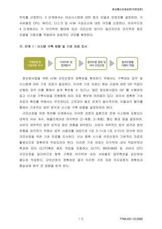 정보통신단체표준(국문표준)
TTAK.KO-10.0292１０
부하를 산정한다. 3 단계에서는 대상시스템에 대한 참조 모델과 보정치를 결정하며, 각
서버별로 CPU, 메모리, 디스크 등 H/W 구성요소에 대한 규모를 산정한다. 마지막으로
4 단계에서는 각 아키텍처 형태에 따라 규모산정 방식이 달라지므로 아키텍처 참조
모델별 가중치를 적용하여 최종적인 규모를 확정한다.
가. 단계 1 : 시스템 구축 방향 및 기초 자료 조사
정보화사업을 위한 H/W 규모산정의 정확성을 확보하기 위해서는 구축대상 업무 및
시스템에 대한 기초 자료가 필요하다. 이러한 기초 자료는 해당 사업에 대한 ISP 작업이
선행된 경우 이를 통해서 쉽게 확보할 수 있으나, 많은 정보화사업이 ISP 를 수행하지
않고 시스템 구축사업을 진행함에 따라 자료 확보에 어려움이 있다. 따라서 정확한 기초
자료의 확보를 위해서는 무엇보다도 고객과의 협조 관계가 필수적이며, 이들과의 협의를
통해서 기초적인 업무 분석과 시스템 구축 방향을 설정하여야 한다.
규모산정을 위한 첫번째 단계에서는 이러한 과정의 일환으로 전체 시스템에 포함되는
대략의 서버 개수, 애플리케이션 아키텍처 (2-계층, 3-계층), 통신 환경 등을 결정하며,
서버의 개략적인 업무 성격과 정보 흐름을 파악한다. 서버의 개략적인 업무 성격과 정보
흐름을 파악하기 위해서 업무 사용자를 대상으로 <표 3-1>과 <표 3-2>의 양식에 따라
규모산정을 위한 기초 자료를 조사한다. 이는 향후 시스템 규모산정의 기본적인 자료로
활용되므로 정확하게 작성되어야 한다. 이러한 기초 자료는 아키텍처 내의 작업부하의
특성에 따라 OLTP(혹은 배치 작업을 포함하는 OLTP), WEB/WAS 등 서버의 CPU
규모산정을 달리하므로 향후 구축된 아키텍처 내의 서버별로 업무특성을 감안하여
별도로 작성한다. 규모산정의 정확성은 결국 이러한 기초 자료 조사과정의 정확성과
충실성에 매우 큰 영향을 받게 된다.
 