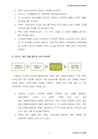 정보통신단체표준(국문표준)
TTAK.KO-10.0292１３
 온라인 업무와 배치처리 업무는 구분해서 분석한다.
 요구시간, 처리볼륨(데이터, 트랜잭션), 복잡성을 분석한다.
 타 시스템과의 연관관계를 고려하여 파생되는 트랜잭션 볼륨과 데이터 볼륨,
처리방법 등을 조사한다.
 현재의 규모와 향후 시스템 서비스를 개시한 후 업그레이드 없이 사용할 기간을
감안하여 필요 규모를 사전 확보해야 한다.
 확장 시에는 확장대상 업무, 시기, 부서, 사용자 수, 데이터 볼륨을 감안하여
확장 방안을 세운다.
 시스템에 탑재될 시스템 소프트웨어가 무엇인지 확인하고, 요구되는 CPU, 메모리,
디스크 요구량을 조사하여 반영한다. 이때 여러 종류의 소프트웨어가 탑재되었을
때 시스템 서비스에 영향을 미치는 요소를 평가하고 이를 다음의 규모산정에
반영한다.
다. 단계 3 : 참조 모델 결정 및 서버 규모산정
산정대상 시스템의 아키텍처 형태에 따라 적절한 참조 모델을 선택하고, ‘단계 2’에서
조사된 업무 분석 자료를 기반으로 각종 보정계수를 설정하며, 참조 모델을 구성하는
서버에 대해서 구성요소별로 규모를 산정한다. 이러한 참조 모델 결정 및 서버
구성요소별 규모산정 절차는 다음과 같다.
 산정대상 시스템의 아키텍처 형태에 기반하여 참조 모델을 결정한다.
규모산정하는 사람은 2.4 절에서 언급한 바와 같이 참조
모델 1(WEB/응용/DB 계층이 물리적으로 단일 서버에 존재하는 경우), 참조
모델 2(WEB/응용/DB 계층이 물리적으로 2 개 서버에 존재하는 경우), 참조
모델 3(WEB/응용/DB 계층이 물리적으로 3 개 서버에 존재하는 경우)과 같은
3 가지 참조 모델 중 하나를 선택한다.
 선택된 참조 모델에 따라 서버의 산정기준을 결정한다. 참조 모델별 서버
산정기준의 결정은 <표 3-3> 과 같다.
 