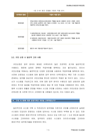 정보통신단체표준(국문표준)
TTAK.KO-10.0292１５
<표 3-4> 참조 모델별 가중치 적용 방식
3.2. 규모 산정 시 일반적 고려 사항
규모산정은 업무 분석이 제대로 이루어지지 않은 프로젝트 초기에 일반적으로
수행된다. 때문에 실제로 정확한 작업부하를 예측하는 것은 불가능하다. 따라서
규모산정을 위해서는 필연적으로 다양한 보정치를 사용하여 작업부하를 예측하게 된다.
사전에 산정대상 시스템에 대한 철저한 업무 분석이 이루어졌거나 혹은 기존 시스템이
존재하는 업무를 대상으로 규모산정을 한다면 보정치의 적용은 별 의미가 없다. 그러나
신규 시스템을 구성하고자 하며, 이에 대한 업무 분석이 수행되지 않은 상태라면 실제
운영시 추가로 발생될 작업부하에 대해서 예상 후 보정 작업을 수행해야만 한다. 한편,
향후 시스템의 원활한 운영을 위해서 시스템 규모를 산정하는 사람이 규모산정과 장비의
선정과정 중 사전에 반드시 고려해야 할 사항들이 있는데, 이는 다음과 같다.
일반적으로 시스템 구축 시 직전년도의 업무량을 기준으로 규모를 산정하므로 실제로
시스템이 도입되어 운영되는 시점에 있어서는 시스템 자원이 부족해 질 수 있다. 또한
시스템의 운영은 중장기적으로 이루어진다. 따라서 도입 이후 3 년 ~ 5 년 정도에 필요한
시스템을 고려하여야 하며, 업무량의 산정은 시스템의 라이프사이클을 고려하여
중장기적인 업무증가율을 반영하여야 한다.
 구축 시스템에 대한 중장기적인 측면을 고려하였는가?
 