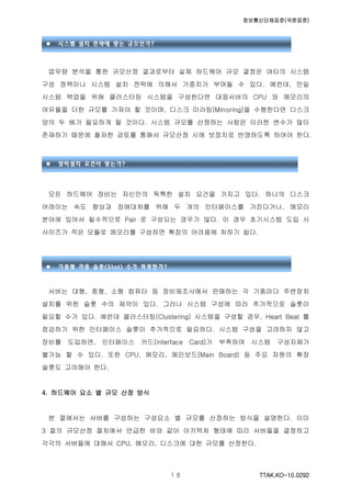 정보통신단체표준(국문표준)
TTAK.KO-10.0292１６
업무량 분석을 통한 규모산정 결과로부터 실제 하드웨어 규모 결정은 여타의 시스템
구성 정책이나 시스템 설치 전략에 의해서 가중치가 부여될 수 있다. 예컨데, 만일
시스템 백업을 위해 클러스터링 시스템을 구성한다면 대응서버의 CPU 와 메모리의
여유율을 더한 규모를 가져야 할 것이며, 디스크 미러링(Mirroring)을 수행한다면 디스크
양의 두 배가 필요하게 될 것이다. 시스템 규모를 산정하는 사람은 이러한 변수가 많이
존재하기 때문에 철저한 검토를 통해서 규모산정 시에 보정치로 반영하도록 하여야 한다.
모든 하드웨어 장비는 자신만의 독특한 설치 요건을 가지고 있다. 하나의 디스크
어레이는 속도 향상과 장애대처를 위해 두 개의 인터페이스를 가진다거나, 메모리
분야에 있어서 필수적으로 Pair 로 구성되는 경우가 많다. 이 경우 초기시스템 도입 시
사이즈가 작은 모듈로 메모리를 구성하면 확장의 어려움에 처하기 쉽다.
서버는 대형, 중형, 소형 컴퓨터 등 장비제조사에서 판매하는 각 기종마다 주변장치
설치를 위한 슬롯 수의 제약이 있다. 그러나 시스템 구성에 따라 추가적으로 슬롯이
필요할 수가 있다. 예컨데 클러스터링(Clustering) 시스템을 구성할 경우, Heart Beat 를
점검하기 위한 인터페이스 슬롯이 추가적으로 필요하다. 시스템 구성을 고려하지 않고
장비를 도입하면, 인터페이스 카드(Interface Card)가 부족하여 시스템 구성자체가
불가능 할 수 있다. 또한 CPU, 메모리, 메인보드(Main Board) 등 주요 자원의 확장
슬롯도 고려해야 한다.
4. 하드웨어 요소 별 규모 산정 방식
본 절에서는 서버를 구성하는 구성요소 별 규모를 산정하는 방식을 설명한다. 이미
3 절의 규모산정 절차에서 언급한 바와 같이 아키텍처 형태에 따라 서버들을 결정하고
각각의 서버들에 대해서 CPU, 메모리, 디스크에 대한 규모를 산정한다.
 시스템 설치 전략에 맞는 규모인가?
 장비설치 요건이 맞는가?
 기종별 각종 슬롯(Slot) 수가 적정한가?
 