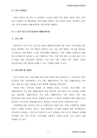 정보통신단체표준(국문표준)
TTAK.KO-10.0292１７
4.1. CPU 산정방식
H/W 구성요소 중 CPU 는 산정대상 시스템이 WEB 이나 WAS 서버로 쓰이는 경우
CPU 산정방식 중 WEB/WAS 산정기준을 적용하고, DB 서버로 쓰이는 경우에는 OLTP
또는 OLTP & Batch 애플리케이션 산정기준을 적용한다.
4.1.1. OLTP 또는 OLTP & Batch 애플리케이션
가. 고려 사항
일반적으로 OLTP 또는 OLTP & Batch 애플리케이션을 위한 서버의 규모산정을 위한
tpmC 추정에는 여러 가지 방법이 존재하고 있다. 이는 어떤 형태의 서비스를 제공하는
시스템인지, 어떤 형태의 시스템 아키텍처를 사용하는지, 어떤 기종을 사용하는지 등에
따라 산정방식이 달라질 수 있기 때문이다. 특히, 기존 운영 중인 시스템과 달리 신규
시스템에 대한 규모산정의 경우에는 이와 같은 내용 이외에 업무 내용이 상세히
분석되어야만 적정 성능을 보장할 수 있는 규모를 산정할 수 있다.
나. 산정 항목 및 보정치
OLTP 서버의 CPU 규모산정을 위한 tpmC 추정은 분당 트랜잭션 수, 기본 tpmC 보정,
피크타임 보정, 데이터베이스 크기 보정, 애플리케이션 구조 보정, 애플리케이션 부하
보정, 클러스터 보정, 여유율 등 8 개 항목을 사용하여 이루어진다.
서버의 CPU 규모산정 결과에 큰 영향을 미치는 요소로는 동시사용자 수와
애플리케이션 구조 보정, 애플리케이션 부하 보정으로, 동시사용자 수의 산정에는 신중한
접근 필요하며, 애플리케이션 구조 보정, 애플리케이션 부하 보정의 경우 적용
대상업무에 대한 상세한 분석이 선행되지 않으면, 각 항목의 입력값에 대한 적용이 쉽지
않으므로 규모산정의 정확성을 높이기 위해서는 상세한 분석이 진행되어야 한다.
산정항목에 대한 세부적인 정의 및 적용방식은 다음과 같다. 한편, 산정항목의 적용값
범위는 사용을 권고하는 값이나, 실제 환경에서 시스템의 형태에 따른 업무특성이나
작업부하가 달라질 수 있으므로 객관적인 사유가 존재하는 경우 반드시 적용값의 범위를
준수해야 하는 것은 아니며, 규모산정을 수행하는 사람이 임의로 권고 이외의 값을
적용할 수도 있다.
 